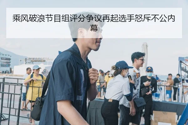乘风破浪节目组评分争议再起选手怒斥不公内幕
